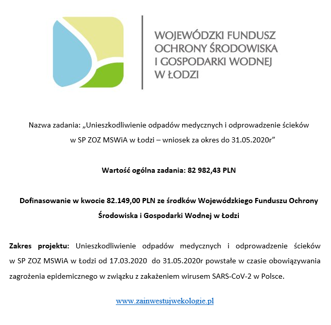 WOJEWÓDZKI FUNDUSZ OCHRONY ŚRODOWISKA I GOSPODARKI WODNEJ W ŁODZI. Nazwa zadania: "Unieszkodliwienie odpadów medycznych i odprowadzenie ścieków w SP ZOZ MSWiA w Łodzi - wniosek za okres do 31.05.2020r.". Wartość ogólna zadania: 82982,43 PLN. Dofinasowanie w kwocie 82149,00 PLN ze środków Wojewódzkiego Funduszu Ochrony środowiska i Gospodarki Wodnej w Łodzi. Zakres projektu: Unieszkodliwienie odpadów medycznych i odprowadzenie ścieków w SP ZOZ MSWiA w Łodzi od 17.03.2020r. do 31.05.2020r. powstałe w czasie obowiązywania zagrożenia epidemicznego w związku z zakażeniem wirusem SARS-CoV-2 w Polsce. www.zainwestujwekologie.pl