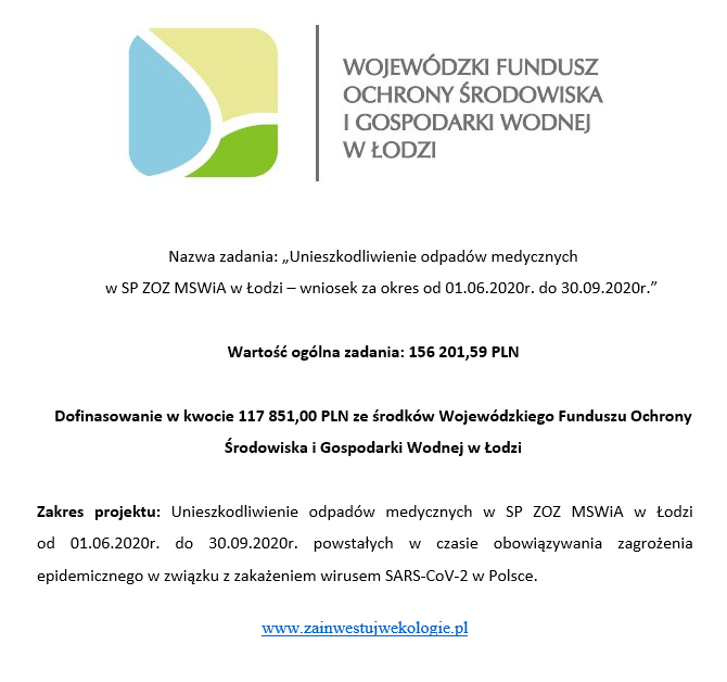 WOJEWÓDZKI FUNDUSZ OCHRONY ŚRODOWISKA I GOSPODARKI WODNEJ W ŁODZI. Nazwa zadania: "Unieszkodliwienie odpadów medycznych w SP ZOZ MSWiA w Łodzi - wniosek za okres od 01.06.2020r. do 30.09.2020r.". Wartość ogólna zadania: 156201,59 PLN. Dofinasowanie w kwocie 117851,00 PLN ze środków Wojewódzkiego Funduszu Ochrony środowiska i Gospodarki Wodnej w Łodzi. Zakres projektu: Unieszkodliwienie odpadów medycznych w SP ZOZ MSWiA w Łodzi od 01.06.2020r. do 30.09.2020r. powstałych w czasie obowiązywania zagrożenia. www.zainwestujwekologie.pl