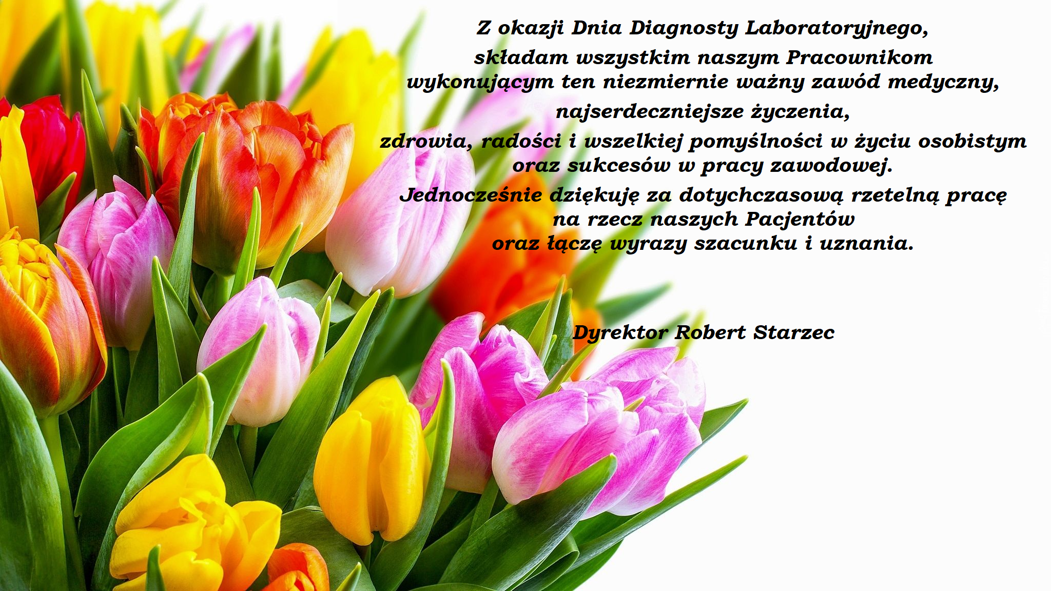 Z okazji Dnia Diagnosty Laboratoryjnego, składam wszystkim naszym Pracownikom wykonującym ten niezmiernie ważny zawód medyczny, najserdeczniejsze życzenia, zdrowia, radości i wszelkiej pomyślności w życiu osobistym oraz sukcesów w pracy zawodowej. Jednocześnie dziękuję za dotychczasową rzetelną pracę na rzecz naszych Pacjentów oraz łączę wyrazy szacunku i uznania. Dyrektor Robert Starzec
