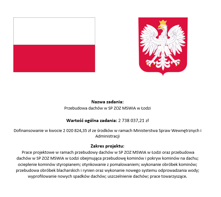 Nazwa zadania: Przebudowa dachów w SP ZOZ MSWiA w Łodzi. Wartość ogólna zadania 2738037,21 zł. Dofinansowanie w kwocie 2020824,35 zł. ze środków w ramach Ministerstwa Spraw Wewnętrznych i Administracji. Zakres projektu: Prace projektowe w ramach przebudowy dachów w SP ZOZ MSWiA w Łodzi oraz przebudowa dachów w SP ZOZ MSWiA w Łodzi obejmująca przebudowę kominów i pokryw kominów na dachu; ocieplenie kominów styropianem; otynkowanie z pomalowaniem; wykonanie obróbek kominów; przebudowa obróbek blacharskich i rynien oraz wykonanie nowego systemu odprowadzania wody;