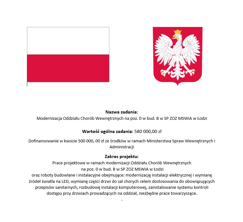 Nazwa zadania: Modernizacja Oddziału Chorób Wewnętrznych na poz. O w bud. B w SP ZOZ MSWiA w Łodzi. Wartość ogólna zadania: 580000,00 zł. Dofinansowanie w kwocie 500000, 00 zł. ze środków w ramach Ministerstwa Spraw Wewnętrznych i Administracji. Zakres projektu: Prace projektowe w ramach modernizacji Oddziału Chorób Wewnętrznych na poz. O w bud. B w SP ZOZ MSWiA w Łodzi oraz roboty budowlane i instalacyjne obejmujące: modernizację instalacji elektrycznej i wymianę źródeł światła na LED, wymianę części drzwi do sal chorych celem dostosowania do obowiązujących przepisów sanitarnych, rozbudowę instalacji komputerowej, zainstalowanie systemu kontroli dostępu przy drzwiach prowadzących na oddział, niezbędne prace towarzyszące.