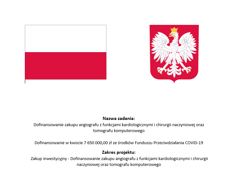 Nazwa zadania: Dofinansowanie zakupu angiografu z funkcjami kardiologicznymi i chirurgii naczyniowej oraz tomografu komputerowego Dofinansowanie w kwocie 7650000,00 zł ze środków Funduszu Przeciwdziałania COVID-19. Zakres projektu: Zakup inwestycyjny - Dofinansowanie zakupu angiografu z funkcjami kardiologicznymi i chirurgii naczyniowej oraz tomografu komputerowego.